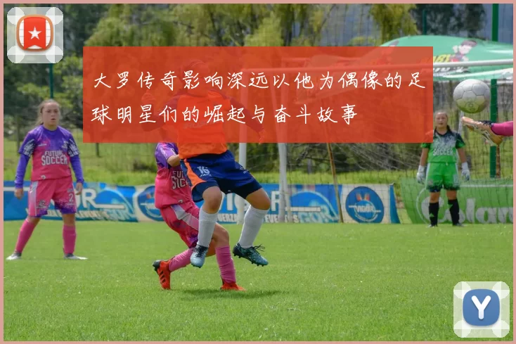 大罗传奇影响深远以他为偶像的足球明星们的崛起与奋斗故事