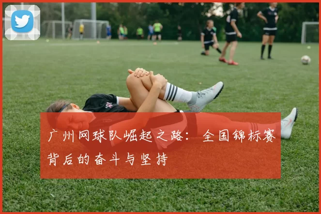 广州网球队崛起之路：全国锦标赛背后的奋斗与坚持