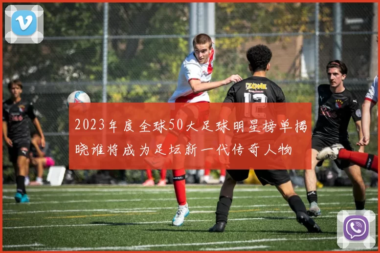 2023年度全球50大足球明星榜单揭晓谁将成为足坛新一代传奇人物