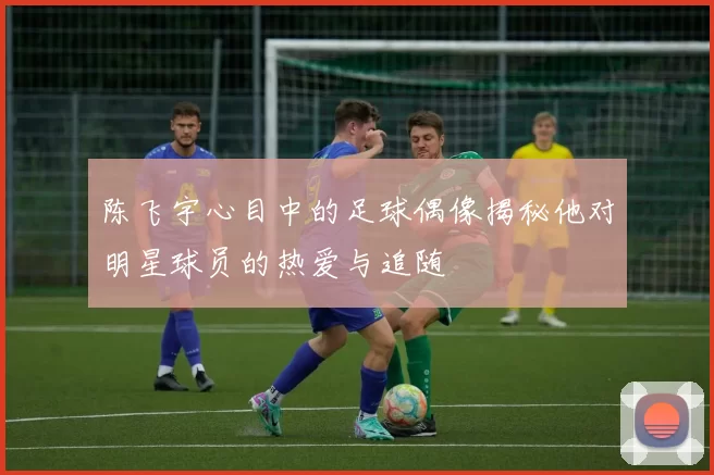 陈飞宇心目中的足球偶像揭秘他对明星球员的热爱与追随