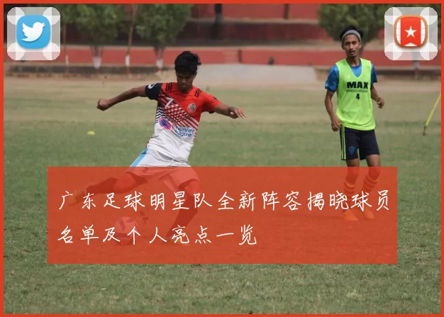 广东足球明星队全新阵容揭晓球员名单及个人亮点一览