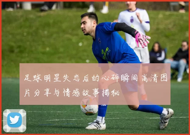 足球明星失恋后的心碎瞬间高清图片分享与情感故事揭秘
