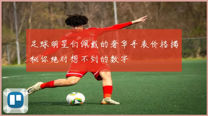 足球明星们佩戴的奢华手表价格揭秘你绝对想不到的数字