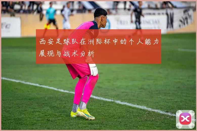 西安足球队在洲际杯中的个人能力展现与战术分析