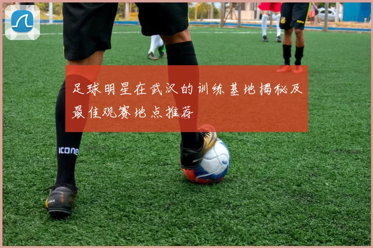 足球明星在武汉的训练基地揭秘及最佳观赛地点推荐