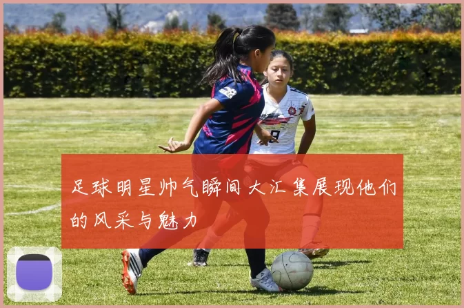 足球明星帅气瞬间大汇集展现他们的风采与魅力