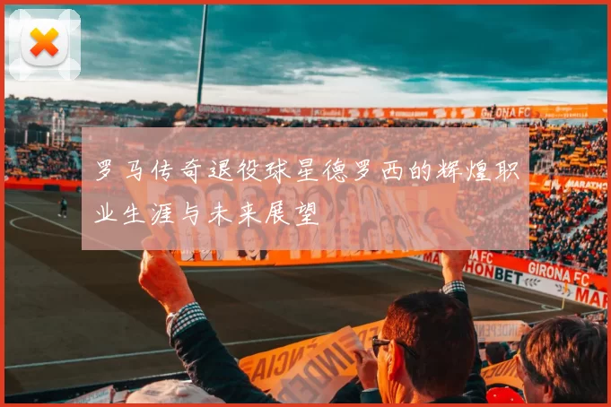 罗马传奇退役球星德罗西的辉煌职业生涯与未来展望
