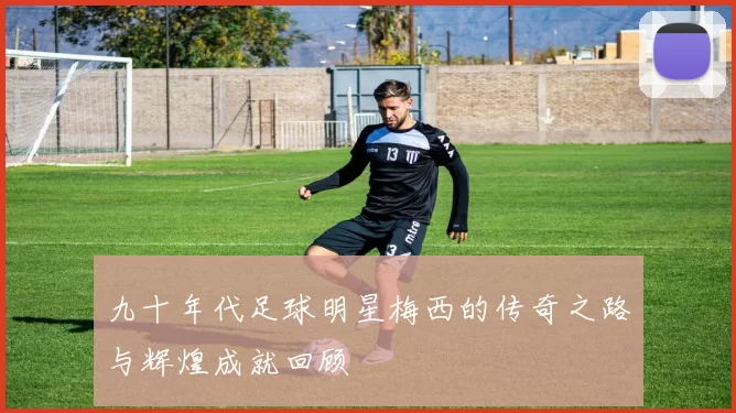 九十年代足球明星梅西的传奇之路与辉煌成就回顾