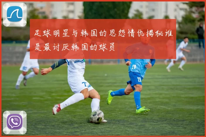 足球明星与韩国的恩怨情仇揭秘谁是最讨厌韩国的球员