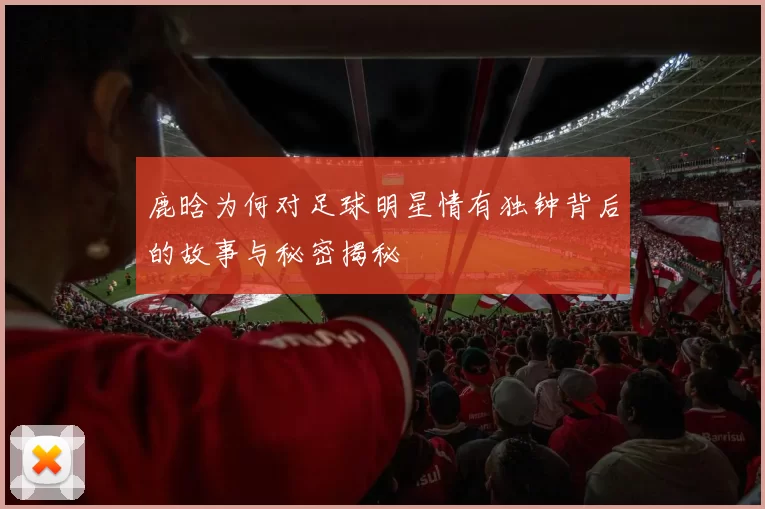 鹿晗为何对足球明星情有独钟背后的故事与秘密揭秘