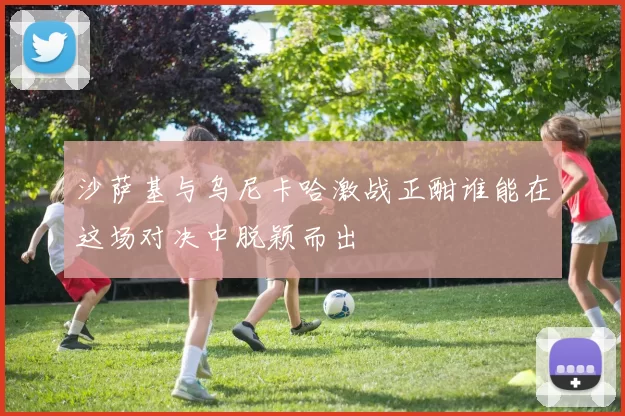 沙萨基与乌尼卡哈激战正酣谁能在这场对决中脱颖而出