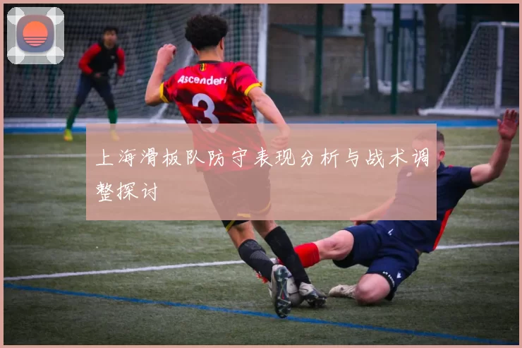 上海滑板队防守表现分析与战术调整探讨