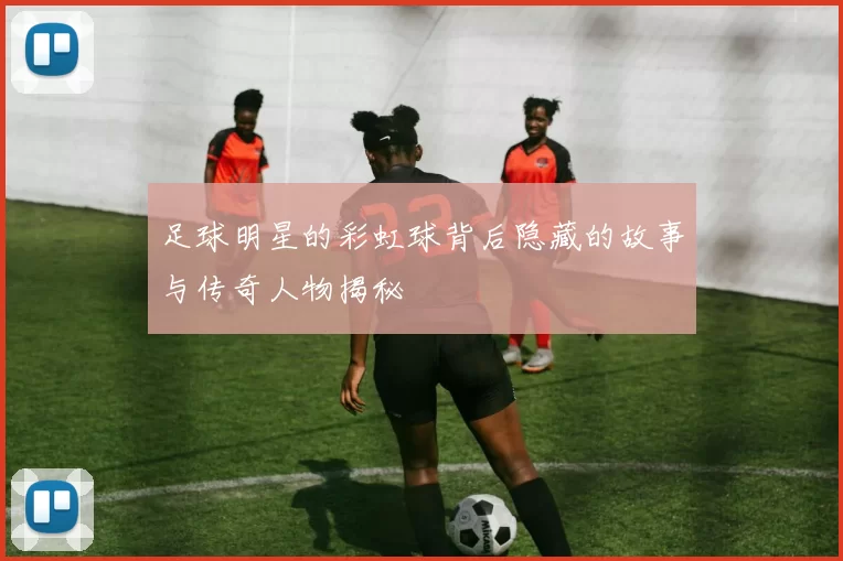 足球明星的彩虹球背后隐藏的故事与传奇人物揭秘