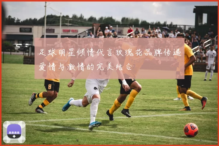 足球明星倾情代言玫瑰花品牌传递爱情与激情的完美结合