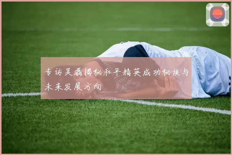专访吴磊揭秘和平精英成功秘诀与未来发展方向