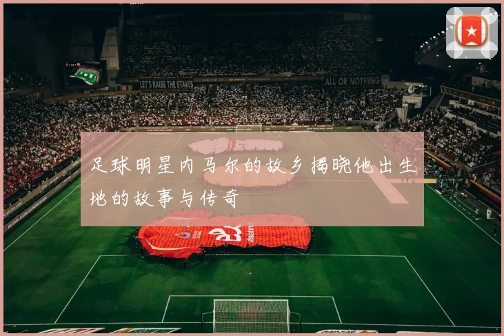 足球明星内马尔的故乡揭晓他出生地的故事与传奇