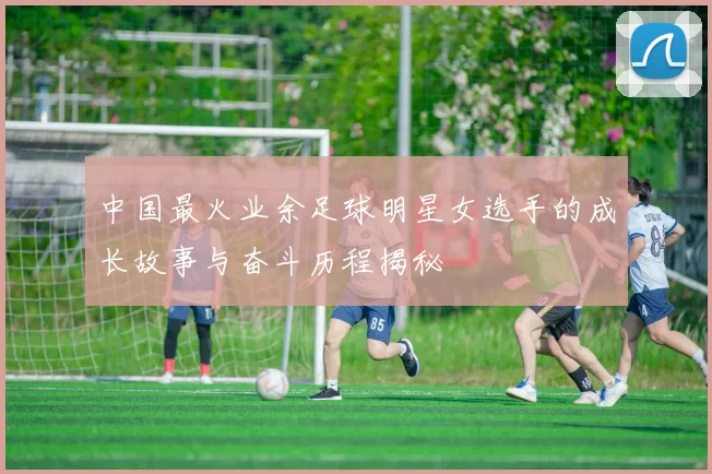 中国最火业余足球明星女选手的成长故事与奋斗历程揭秘