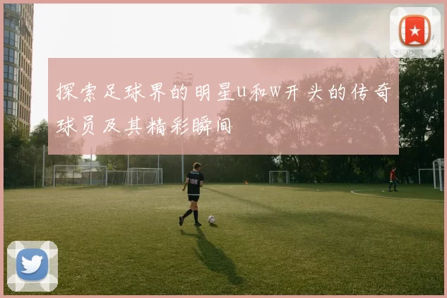 探索足球界的明星u和w开头的传奇球员及其精彩瞬间