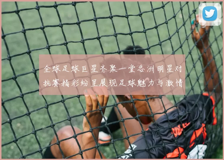 全球足球巨星齐聚一堂各洲明星对抗赛精彩纷呈展现足球魅力与激情