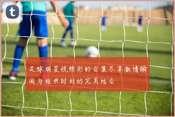 足球明星视频彩铃合集尽享激情瞬间与经典时刻的完美结合