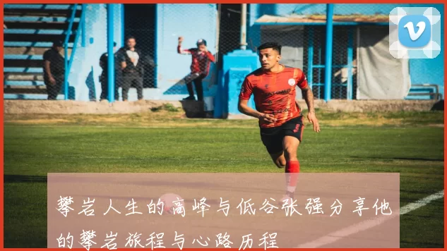 攀岩人生的高峰与低谷张强分享他的攀岩旅程与心路历程