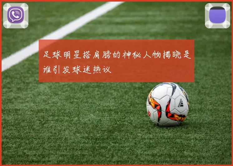 足球明星搭肩膀的神秘人物揭晓是谁引发球迷热议