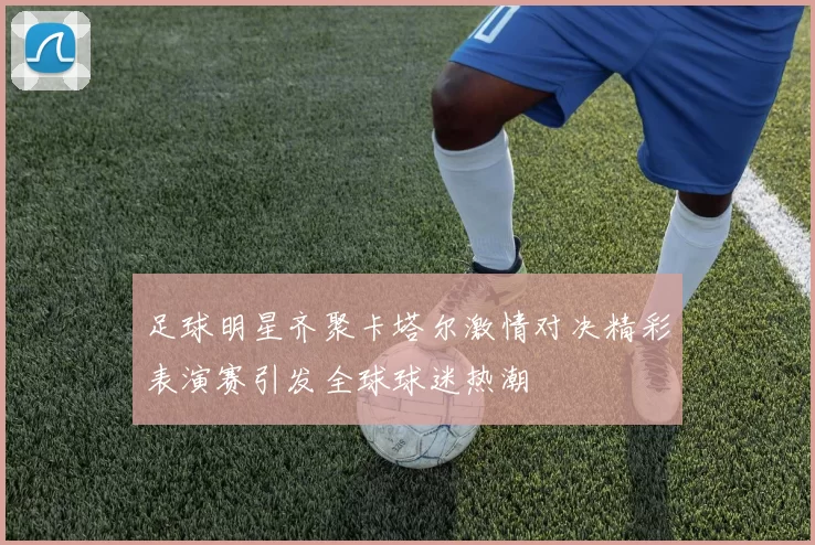 足球明星齐聚卡塔尔激情对决精彩表演赛引发全球球迷热潮
