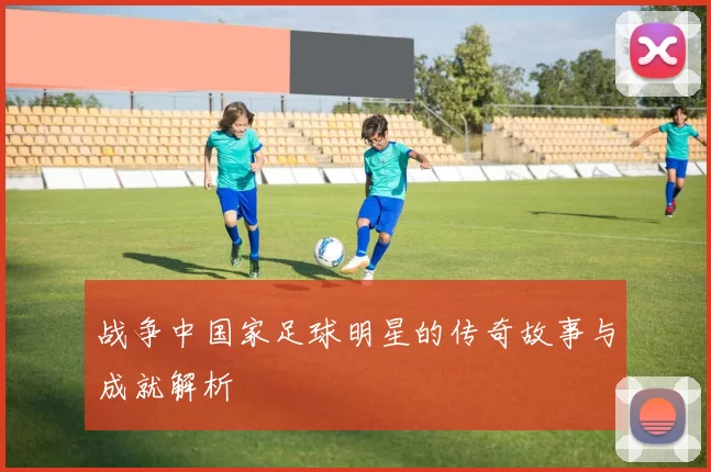 战争中国家足球明星的传奇故事与成就解析