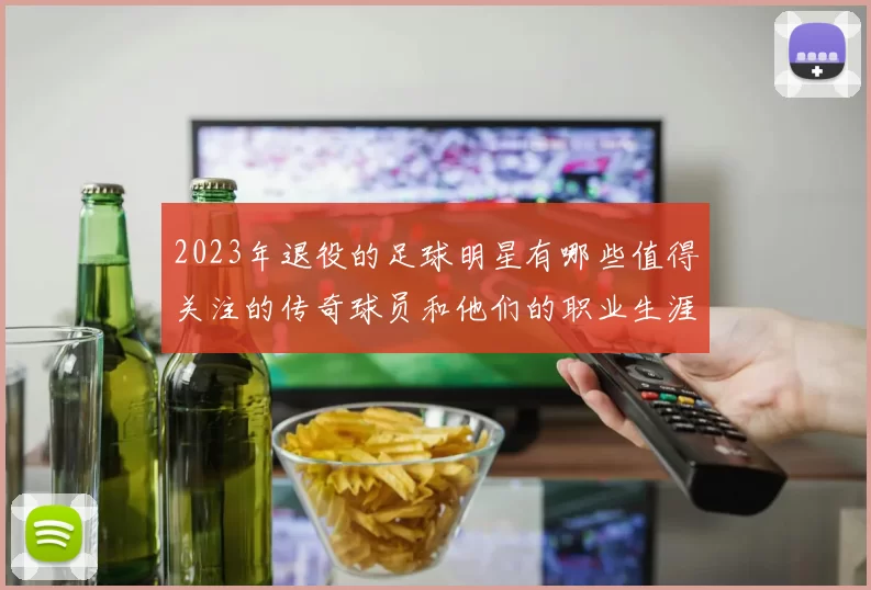 2023年退役的足球明星有哪些值得关注的传奇球员和他们的职业生涯回顾