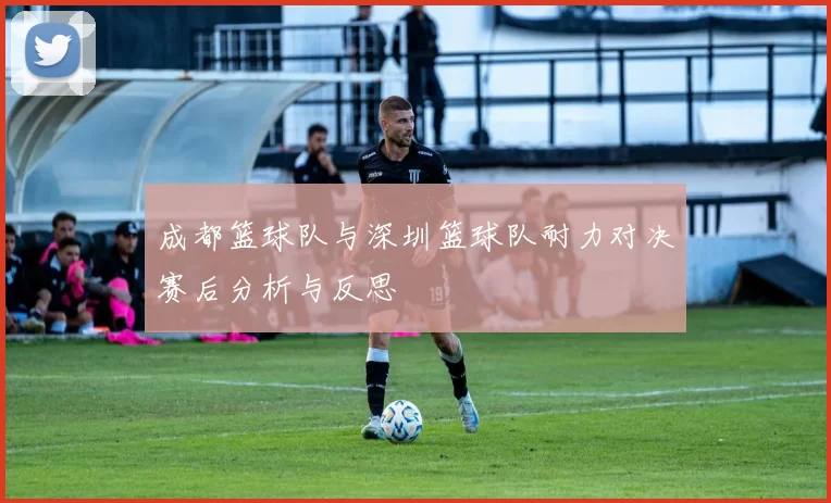 成都篮球队与深圳篮球队耐力对决赛后分析与反思