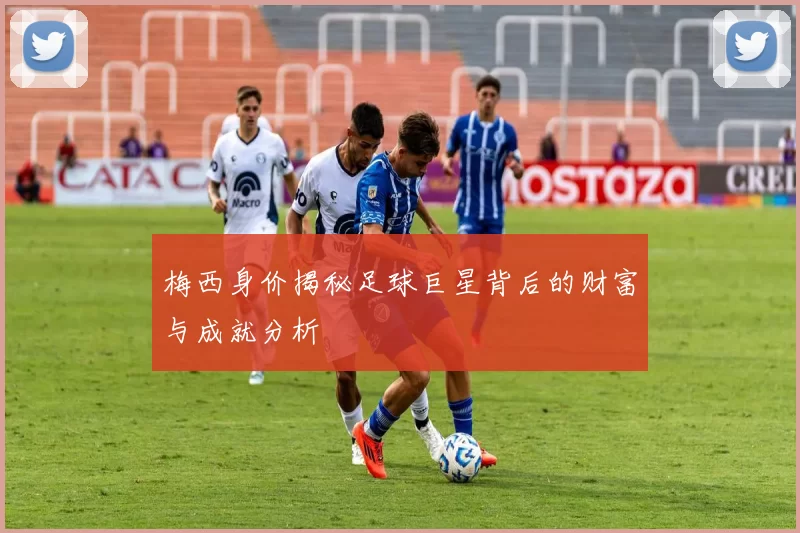 梅西身价揭秘足球巨星背后的财富与成就分析