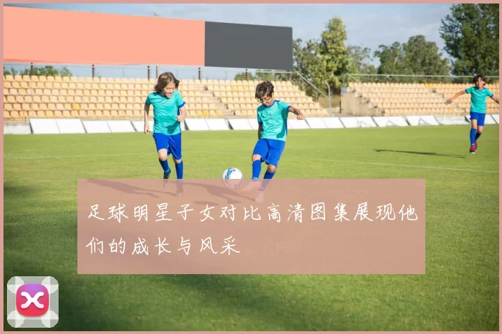 足球明星子女对比高清图集展现他们的成长与风采