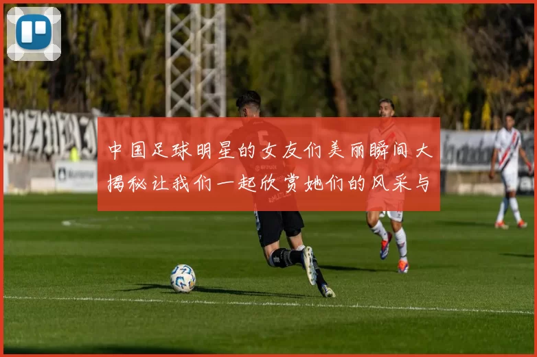 中国足球明星的女友们美丽瞬间大揭秘让我们一起欣赏她们的风采与魅力