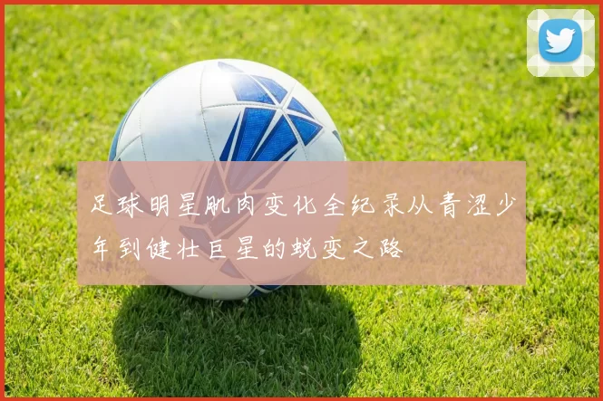 足球明星肌肉变化全纪录从青涩少年到健壮巨星的蜕变之路