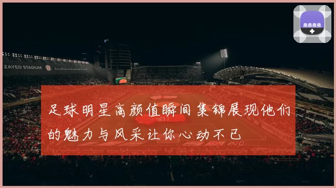 足球明星高颜值瞬间集锦展现他们的魅力与风采让你心动不已