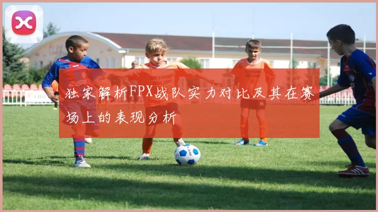 独家解析FPX战队实力对比及其在赛场上的表现分析