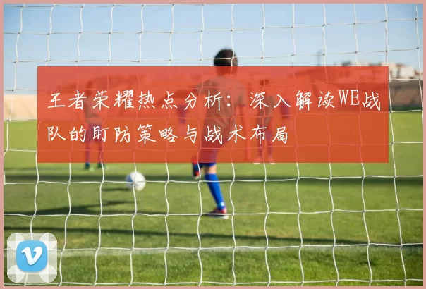 王者荣耀热点分析：深入解读WE战队的盯防策略与战术布局