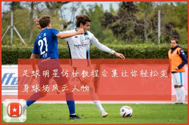 足球明星仿妆教程合集让你轻松变身球场风云人物