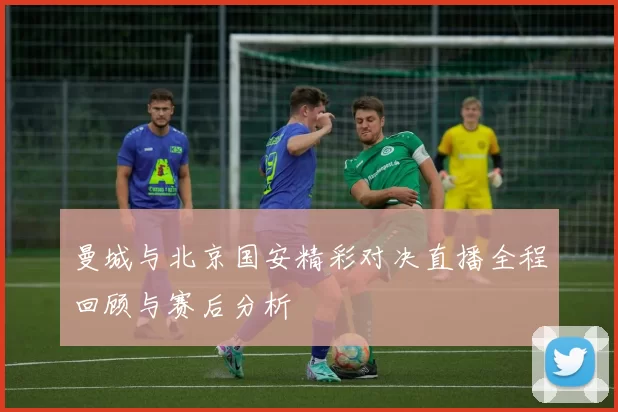 曼城与北京国安精彩对决直播全程回顾与赛后分析