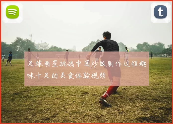 足球明星挑战中国炒饭制作过程趣味十足的美食体验视频
