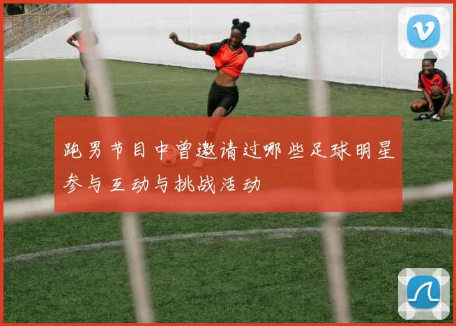 跑男节目中曾邀请过哪些足球明星参与互动与挑战活动