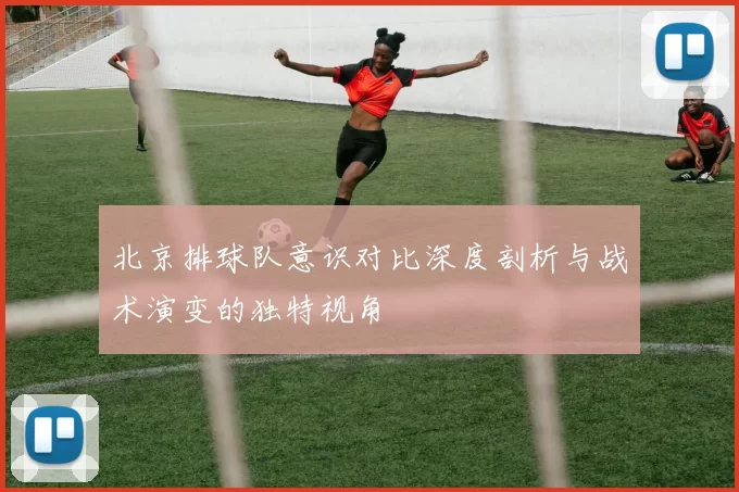 北京排球队意识对比深度剖析与战术演变的独特视角