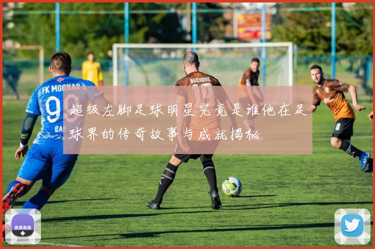 超级左脚足球明星究竟是谁他在足球界的传奇故事与成就揭秘