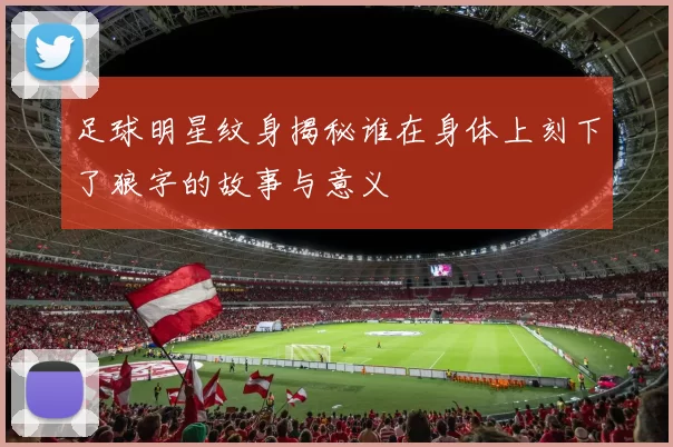 足球明星纹身揭秘谁在身体上刻下了狼字的故事与意义