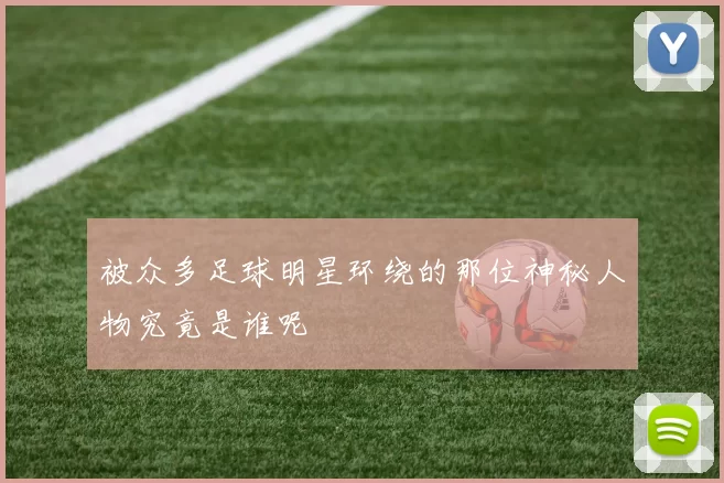 被众多足球明星环绕的那位神秘人物究竟是谁呢