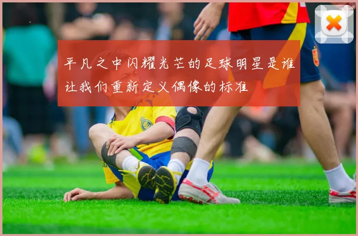 平凡之中闪耀光芒的足球明星是谁让我们重新定义偶像的标准