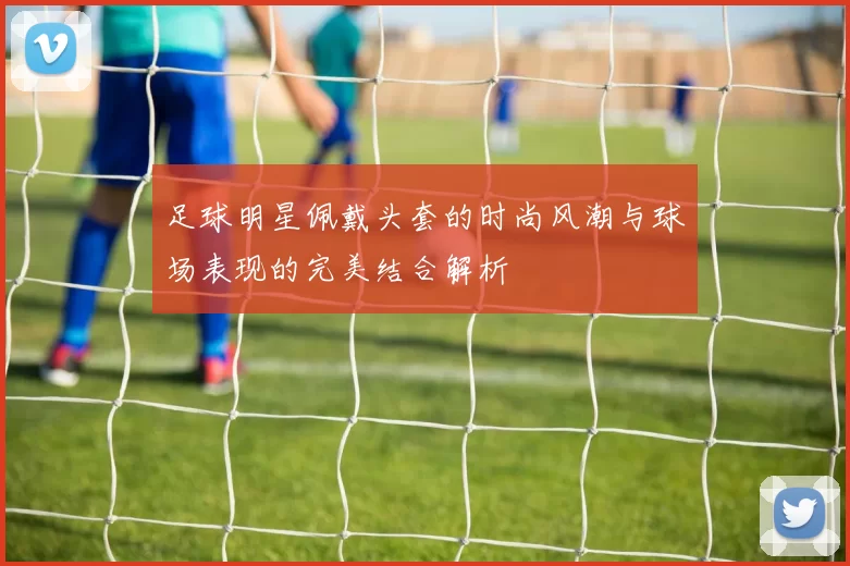 足球明星佩戴头套的时尚风潮与球场表现的完美结合解析
