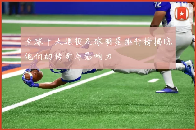 全球十大退役足球明星排行榜揭晓他们的传奇与影响力