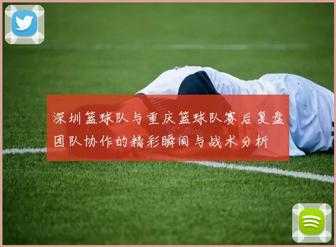 深圳篮球队与重庆篮球队赛后复盘团队协作的精彩瞬间与战术分析