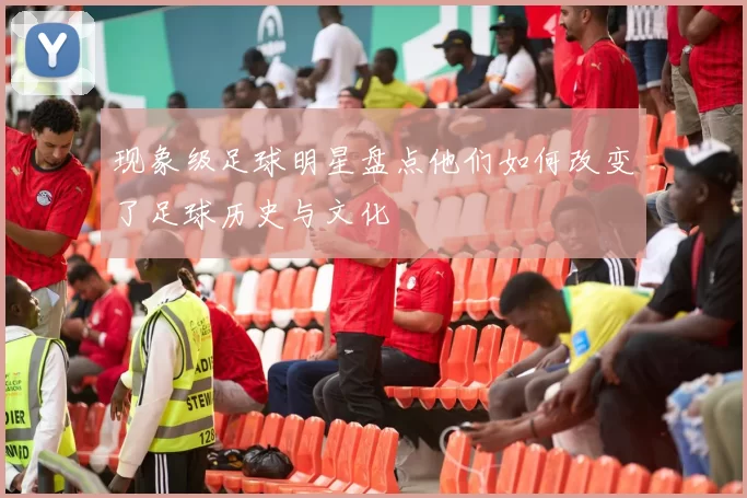 现象级足球明星盘点他们如何改变了足球历史与文化